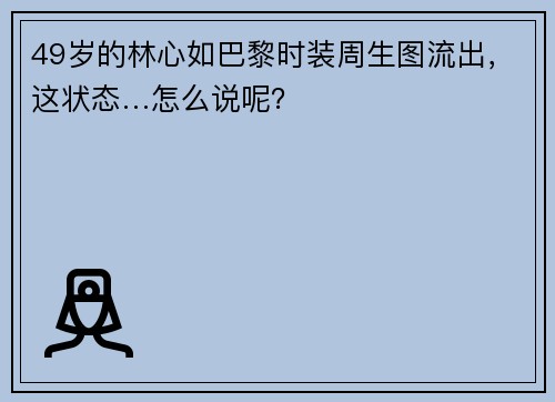 49岁的林心如巴黎时装周生图流出，这状态…怎么说呢？